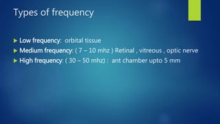 Types of frequency
 Low frequency: orbital tissue
 Medium frequency: ( 7 – 10 mhz ) Retinal , vitreous , optic nerve
 High frequency: ( 30 – 50 mhz) : ant chamber upto 5 mm
 