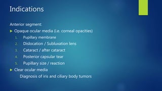 Indications
Anterior segment:
 Opaque ocular media (i.e. corneal opacities)
1. Pupillary membrane
2. Dislocation / Subluxation lens
3. Cataract / after cataract
4. Posterior capsular tear
5. Pupillary size / reaction
 Clear ocular media
Diagnosis of iris and ciliary body tumors
 