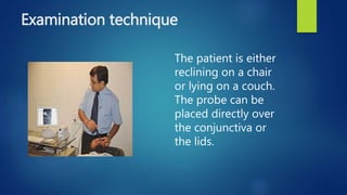 Examination technique
The patient is either
reclining on a chair
or lying on a couch.
The probe can be
placed directly over
the conjunctiva or
the lids.
 