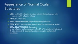 Appearance of Normal Ocular
Structures
 LENS: oval highly reflective structure with intralesional echoes with
none to highly reflective echoes.
 Vitreous is echolucent.
 Retina, choroid and sclera: single reflective high structure.
 OPTIC NERVE : Wedge shaped acoustic void in the retrobulbar region.
 EXTRA OCULAR MUSCLES : Echolucent
to low reflective fusiform structures. The SR- LPS complex is the thickest.
IR is the thinnest. IO is generally not seen except in pathological
conditions.
 