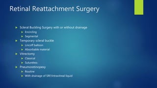 Retinal Reattachment Surgery
 Scleral Buckling Surgery with or without drainage
 Encircling
 Segmental
 Temporary scleral buckle
 Lincoff balloon
 Absorbable material
 Vitrectomy
 Classical
 Sutureless
 Pneumoretinopexy
 Routine
 With drainage of SRF/intravitreal liquid
 