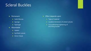 Scleral Buckles
 Permanent
 Solid Silicone
 Sponge
 Hydrogel
 Absorbable
 Gelatin
 Synthetic suture
 Donor tissue
 Effect depends upon
 Type of material
 Location & tension of scleral sutures
 Circumferential tightening of
encircling buckle
 
