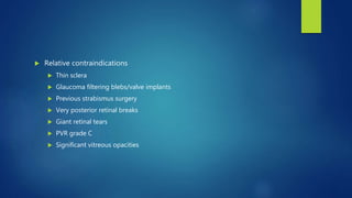  Relative contraindications
 Thin sclera
 Glaucoma filtering blebs/valve implants
 Previous strabismus surgery
 Very posterior retinal breaks
 Giant retinal tears
 PVR grade C
 Significant vitreous opacities
 