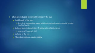  Changes induced by scleral buckles in the eye
 Axial length of the eye-
 Encircling- Increased/decreased axial length depending upon material, location,
height of buckle
 Induced spherical equivalent & astigmatic refractive error
 segmental- hyperopic shift
 Volume of the eye
 Altered compliance, ocular rigidity
 