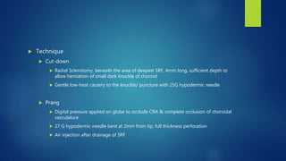  Technique
 Cut-down
 Radial Sclerotomy, beneath the area of deepest SRF, 4mm long, sufficient depth to
allow herniation of small dark knuckle of choroid
 Gentle low-heat cautery to the knuckle/ puncture with 25G hypodermic needle
 Prang
 Digital pressure applied on globe to occlude CRA & complete occlusion of choroidal
vasculature
 27 G hypodermic needle bent at 2mm from tip, full thickness perforation
 Air injection after drainage of SRF
 