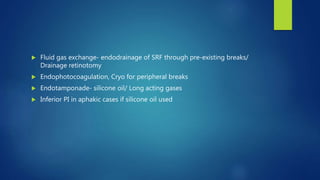  Fluid gas exchange- endodrainage of SRF through pre-existing breaks/
Drainage retinotomy
 Endophotocoagulation, Cryo for peripheral breaks
 Endotamponade- silicone oil/ Long acting gases
 Inferior PI in aphakic cases if silicone oil used
 