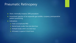 Pneumatic Retinopexy
 Short, minimally invasive, OPD procedure
 Intravitreal injection of an expansile gas bubble, cryopexy, postoperative
patient positioning
 Indications
 Fresh uncomplicated RRD
 Retinal break smaller than one clock hour
 Multiple breaks within one clock hour
 All breaks in superior 8 clock hours
 