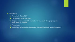  Procedure
 Anaesthesia- Topical/LA
 Cryopexy around retinal breaks
 Single, expansile gas bubble injected in vitreous cavity through pars plana
using sterile 30 G needle
 Paracentesis
 Positioning- to ensure max. tamponade, retinal break should remain at the top
 