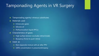 Tamponading Agents in VR Surgery
 Tamponading agents/ vitreous substitutes
 Materials used
 Intraocular gases
 Silicone oil
 Perfluorocarbon liquid (PFCL)
 Characteristics of gases
 High surface tension (occludes retinal break)
 Buoyancy (Force to push retina)
 Used as
 Non-expansile mixture with air after PPV
 100% concentration in pneumoretinopexy
 