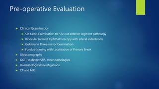 Pre-operative Evaluation
 Clinical Examination
 Slit Lamp Examination to rule out anterior segment pathology
 Binocular Indirect Ophthalmoscopy with scleral indentation
 Goldmann Three-mirror Examination
 Fundus drawing with Localisation of Primary Break
 Ultrasonography
 OCT- to detect SRF, other pathologies
 Haematological Investigations
 CT and MRI
 