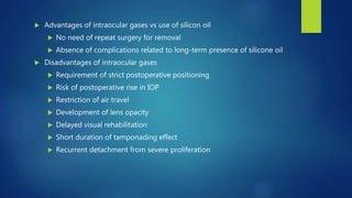  Advantages of intraocular gases vs use of silicon oil
 No need of repeat surgery for removal
 Absence of complications related to long-term presence of silicone oil
 Disadvantages of intraocular gases
 Requirement of strict postoperative positioning
 Risk of postoperative rise in IOP
 Restriction of air travel
 Development of lens opacity
 Delayed visual rehabilitation
 Short duration of tamponading effect
 Recurrent detachment from severe proliferation
 