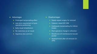  Advantages
 Prolonged tamponading effect
 Less strict requirement of post-
operative positioning
 Early visual rehabilitation
 No restriction on air travel
 Hypotony less common
 Disadvantages
 Needs repeat surgery for removal
 Cataract, raised IOP, BSK
 Inadequate tamponading for inferior
breaks
 Post-operative change in refraction
 Perisilicone oil membrane & macular
pucker
 Redetachment after oil removal (15-
20%)
 