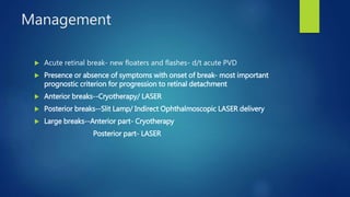 Management
 Acute retinal break- new floaters and flashes- d/t acute PVD
 Presence or absence of symptoms with onset of break- most important
prognostic criterion for progression to retinal detachment
 Anterior breaks--Cryotherapy/ LASER
 Posterior breaks--Slit Lamp/ Indirect Ophthalmoscopic LASER delivery
 Large breaks--Anterior part- Cryotherapy
Posterior part- LASER
 