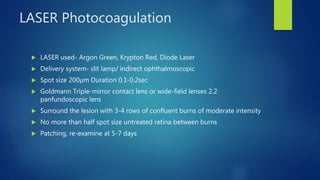 LASER Photocoagulation
 LASER used- Argon Green, Krypton Red, Diode Laser
 Delivery system- slit lamp/ indirect ophthalmoscopic
 Spot size 200µm Duration 0.1-0.2sec
 Goldmann Triple-mirror contact lens or wide-field lenses 2.2
panfundoscopic lens
 Surround the lesion with 3-4 rows of confluent burns of moderate intensity
 No more than half spot size untreated retina between burns
 Patching, re-examine at 5-7 days
 