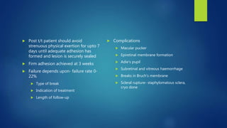  Post t/t patient should avoid
strenuous physical exertion for upto 7
days until adequate adhesion has
formed and lesion is securely sealed
 Firm adhesion achieved at 3 weeks
 Failure depends upon- failure rate 0-
22%
 Type of break
 Indication of treatment
 Length of follow-up
 Complications
 Macular pucker
 Epiretinal membrane formation
 Adie’s pupil
 Subretinal and vitreous haemorrhage
 Breaks in Bruch’s membrane
 Scleral rupture- staphylomatous sclera,
cryo done
 
