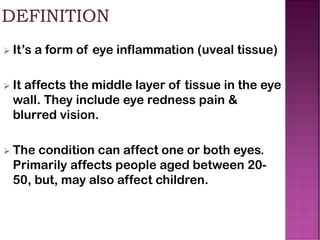 ➢ It’s a form of eye inflammation (uveal tissue)
➢ It affects the middle layer of tissue in the eye
wall. They include eye redness pain &
blurred vision.
➢ The condition can affect one or both eyes.
Primarily affects people aged between 20-
50, but, may also affect children.
 