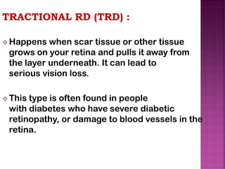 TRACTIONAL RD (TRD) :
❖ Happens when scar tissue or other tissue
grows on your retina and pulls it away from
the layer underneath. It can lead to
serious vision loss.
❖ This type is often found in people
with diabetes who have severe diabetic
retinopathy, or damage to blood vessels in the
retina.
 