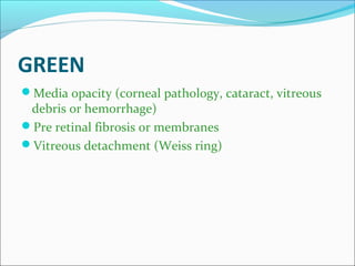 GREEN
Media opacity (corneal pathology, cataract, vitreous
debris or hemorrhage)
Pre retinal fibrosis or membranes
Vitreous detachment (Weiss ring)
 