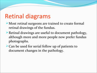 Retinal diagrams
Most retinal surgeons are trained to create formal
retinal drawings of the fundus.
Retinal drawings are useful to document pathology,
although more and more people now prefer fundus
photographs.
Can be used for serial follow up of patients to
document changes in the pathology.
 