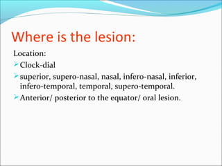 Where is the lesion:
Location:
Clock-dial
superior, supero-nasal, nasal, infero-nasal, inferior,
infero-temporal, temporal, supero-temporal.
Anterior/ posterior to the equator/ oral lesion.
 