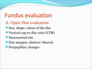 Fundus evaluation
A. Optic Disc evaluation
Size, shape, colour of the disc
Vertical cup-to-disc ratio (CDR)
Neuroretinal rim
Disc margins: distinct/ blurred
Peripapillary changes
 