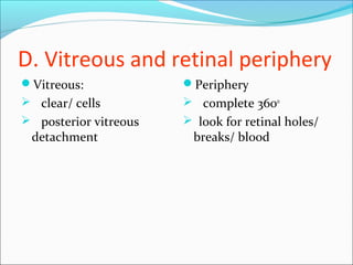 D. Vitreous and retinal periphery
Vitreous:
 clear/ cells
 posterior vitreous
detachment
Periphery
 complete 3600
 look for retinal holes/
breaks/ blood
 
