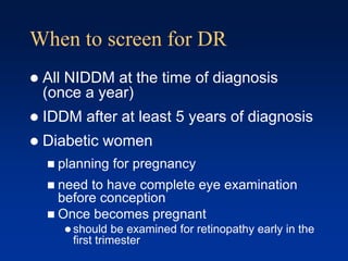 When to screen for DR
 All NIDDM at the time of diagnosis
(once a year)
 IDDM after at least 5 years of diagnosis
 Diabetic women
 planning for pregnancy
 need to have complete eye examination
before conception
 Once becomes pregnant
 should be examined for retinopathy early in the
first trimester
 