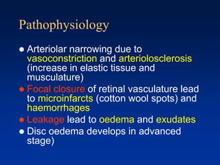 Pathophysiology
 Arteriolar narrowing due to
vasoconstriction and arteriolosclerosis
(increase in elastic tissue and
musculature)
 Focal closure of retinal vasculature lead
to microinfarcts (cotton wool spots) and
haemorrhages
 Leakage lead to oedema and exudates
 Disc oedema develops in advanced
stage)
 