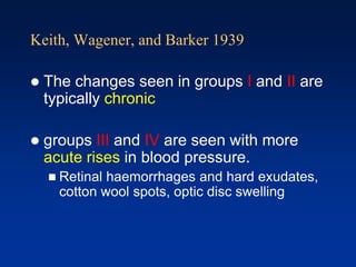 Keith, Wagener, and Barker 1939
 The changes seen in groups I and II are
typically chronic
 groups III and IV are seen with more
acute rises in blood pressure.
 Retinal haemorrhages and hard exudates,
cotton wool spots, optic disc swelling
 