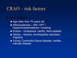 CRAO – risk factors
 Risk factors:
 Age older than 70 years old
 Atherosclerosis – DM / HPT /
Hypercholesterolaemia / smoking
 Emboli – cholesterol, calcific, fibrin-platelet
 Others – arteritis, thrombophilic disorders,
migraine
 Young: Connective tissue disease, cardiac
valvular disease
 
