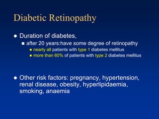 Diabetic Retinopathy
 Duration of diabetes,
 after 20 years:have some degree of retinopathy
 nearly all patients with type 1 diabetes mellitus
 more than 60% of patients with type 2 diabetes mellitus
 Other risk factors: pregnancy, hypertension,
renal disease, obesity, hyperlipidaemia,
smoking, anaemia
 