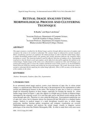 Signal & Image Processing : An International Journal (SIPIJ) Vol.4, No.6, December 2013

RETINAL IMAGE ANALYSIS USING
MORPHOLOGICAL PROCESS AND CLUSTERING
TECHNIQUE
R.Radha1 and Bijee Lakshman2
1

Associate Professor, Department of Computer Science,
S.D.N.B.Vaishnav College, Chennai.
2
Assistant Professor, Department of Computer Science,
Bhaktavatsalam Memorial College, Chennai.

ABSTRACT
This paper proposes a method for the Retinal image analysis through efficient detection of exudates and
recognizes the retina to be normal or abnormal. The contrast image is enhanced by curvelet transform.
Hence, morphology operators are applied to the enhanced image in order to find the retinal image ridges.
A simple thresholding method along with opening and closing operation indicates the remained ridges
belonging to vessels. The clustering method is used for effective detection of exudates of eye. Experimental
result proves that the blood vessels and exudates can be effectively detected by applying this method on the
retinal images. Fundus images of the retina were collected from a reputed eye clinic and 110 images were
trained and tested in order to extract the exudates and blood vessels. In this system we use the Probabilistic
Neural Network (PNN) for training and testing the pre-processed images. The results showed the retina is
normal or abnormal thereby analyzing the retinal image efficiently. There is 98% accuracy in the detection
of the exudates in the retina .

KEYWORDS
Diabetic Retinopathy, Exudates, Optic Disc, Segmentation.

1. INTRODUCTION
In an automated retinal image analysis system ,exact detection of optic disc in colour retinal
images is a significant task. Detection of the same is the prerequisite for the segmentation of other
normal and pathological features in the retina. The location of optic disc is used as a reference
length for measuring distances in these images, especially for locating the macula. In colour
fundus image shown in Figure 1, optic disc appears as a bright spot of circular or elliptical shape,
interrupted by the outgoing vessels. It is seen that optic nerves and blood vessels emerge into the
retina through optic disc. Therefore it is also called the blind spot. From patient to patient the size
of optic disc varies, but its diameter always lies between 80 and 100 pixels in a standard fundus
images. Analysis in medical images is a multi disciplinary research area, in which image
processing, machine learning pattern recognition and computer visualization are covered.
Ophthalmologists interprets and analyses the retinal images visually to diagnose various
pathologies in the retina like Diabetic Retinopathy (DR). In order to make their work more easier
DOI : 10.5121/sipij.2013.4605

55

 