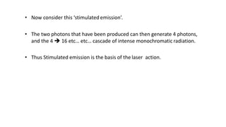 • Now consider this ‘stimulated emission’.
• The two photons that have been produced can then generate 4 photons,
and the 4  16 etc… etc… cascade of intense monochromatic radiation.
• Thus Stimulated emission is the basis of the laser action.
 