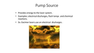 Pump Source
• Provides energy to the laser system.
• Examples: electrical discharges, flash lamps and chemical
reactions.
• Ex. Excimer lasers use an electrical discharges.
 