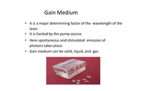 Gain Medium
• It is a major determining factor of the wavelength of the
laser.
• It is Excited by the pump source.
• Here spontaneous and stimulated emission of
photons takes place.
• Gain medium can be solid, liquid, and gas.
 