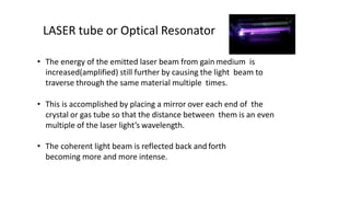 • The energy of the emitted laser beam from gain medium is
increased(amplified) still further by causing the light beam to
traverse through the same material multiple times.
• This is accomplished by placing a mirror over each end of the
crystal or gas tube so that the distance between them is an even
multiple of the laser light’s wavelength.
• The coherent light beam is reflected back and forth
becoming more and more intense.
LASER tube or Optical Resonator
 