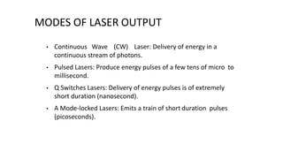 MODES OF LASER OUTPUT
• Continuous Wave (CW) Laser: Delivery of energy in a
continuous stream of photons.
• Pulsed Lasers: Produce energy pulses of a few tens of micro to
millisecond.
• Q Switches Lasers: Delivery of energy pulses is of extremely
short duration (nanosecond).
• A Mode-locked Lasers: Emits a train of short duration pulses
(picoseconds).
 