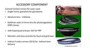 ACCESSORY COMPONENT
Corneal Contact Lenses for Laser used-
• Single mirror goniolens for goniotomy
• Abraham lens - iriditomy
• Goldman style 3-mirror lens for photcoagulation
(PRP) lenses
• Volk-Superquad and pan 165 for PRP
• Mainster and Area centralis for focal and grid laser
• Indirect Fundus Lenses (20 D) for Indirect laser
delivery
 
