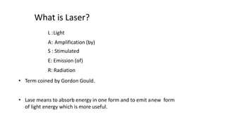What is Laser?
L :Light
A: Amplification (by)
S : Stimulated
E: Emission (of)
R: Radiation
• Term coined by Gordon Gould.
• Lase means to absorb energy in one form and to emit anew form
of light energy which is more useful.
 