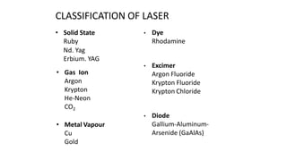 CLASSIFICATION OF LASER
• Solid State
Ruby
Nd. Yag
Erbium. YAG
• Gas Ion
Argon
Krypton
He-Neon
CO2
• Metal Vapour
Cu
Gold
• Dye
Rhodamine
• Excimer
Argon Fluoride
Krypton Fluoride
Krypton Chloride
• Diode
Gallium-Aluminum-
Arsenide (GaAlAs)
 