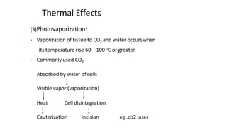 Thermal Effects
(3)Photovaporization:
• Vaporization of tissue to CO2 and water occurswhen
its temperature rise 60—100 0C or greater.
• Commonly used CO2
Absorbed by water of cells
Visible vapor (vaporization)
Heat Cell disintegration
Cauterization Incision eg..co2 laser
 