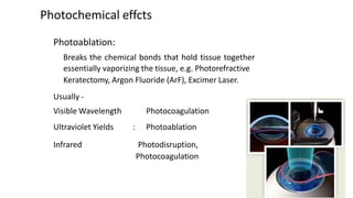 Photochemical effcts
Photoablation:
Breaks the chemical bonds that hold tissue together
essentially vaporizing the tissue, e.g. Photorefractive
Keratectomy, Argon Fluoride (ArF), Excimer Laser.
Usually -
Visible Wavelength
Ultraviolet Yields :
Photocoagulation
Photoablation
Infrared Photodisruption,
Photocoagulation
 