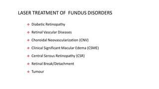 LASER TREATMENT OF FUNDUS DISORDERS
 Diabetic Retinopathy
 Retinal Vascular Diseases
 Choroidal Neovascularization (CNV)
 Clinical Significant Macular Edema (CSME)
 Central Serous Retinopathy (CSR)
 Retinal Break/Detachment
 Tumour
 