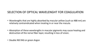 SELECTION OF OPTICAL WAVELENGHT FOR COAGULATION
• Wavelengths that are highly absorbed by macular yellow (such as 488 nm) are
relatively contraindicated when treating in or near the macula.
• Absorption of these wavelengths in macular pigments may cause heating and
destruction of the nerve fiber layer, resulting in loss of vision.
• Double ND:YAG or green Argon
 