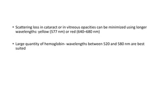 • Scattering loss in cataract or in vitreous opacities can be minimized using longer
wavelengths: yellow (577 nm) or red (640–680 nm)
• Large quantity of hemoglobin- wavelengths between 520 and 580 nm are best
suited
 