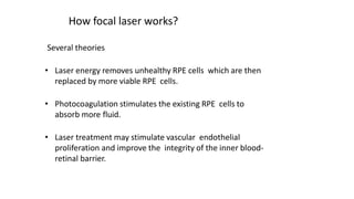 How focal laser works?
Several theories
• Laser energy removes unhealthy RPE cells which are then
replaced by more viable RPE cells.
• Photocoagulation stimulates the existing RPE cells to
absorb more fluid.
• Laser treatment may stimulate vascular endothelial
proliferation and improve the integrity of the inner blood-
retinal barrier.
 