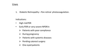 Uses
1. Diabetic Retinopathy – Pan-retinal photocoagulation.
Indications:
• High riskPDR
• Early PDR or very severe NPDRin
 Patients with poor compliance
 During pregnancy
 Patients with systemic diseases
 Pending cataract surgery
 One-eyed patients
 
