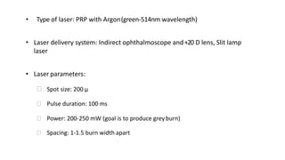 • Type of laser: PRP with Argon(green-514nm wavelength)
• Laser delivery system: Indirect ophthalmoscope and+20 D lens, Slit lamp
laser
• Laser parameters:
ꟷ Spot size: 200 μ
ꟷ Pulse duration: 100 ms
ꟷ Power: 200-250 mW (goal is to produce greyburn)
ꟷ Spacing: 1-1.5 burn width apart
 