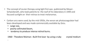 • The concept of ocular therapy using light first was publicized by Meyer-
Schwickerath, who took patients to the roof of his laboratory in 1949 and
focused sunlight on their retinas to treat melanomas.
• Carbon arcs were used; by the mid-1950s, the xenon arc photocoagulator had
been developed and was made commercially available by Zeiss.
• Large size,
• poorly collimated beam,
• tendency to produce intense retinal burns.
1960 - Theodore Maiman : Built first laser by using a ruby crystal medium
.
 