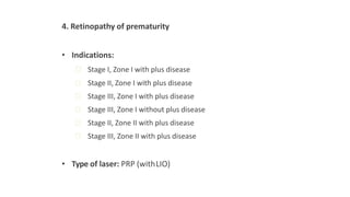 4. Retinopathy of prematurity
• Indications:
ꟷ Stage I, Zone I with plus disease
ꟷ Stage II, Zone I with plus disease
ꟷ Stage III, Zone I with plus disease
ꟷ Stage III, Zone I without plus disease
ꟷ Stage II, Zone II with plus disease
ꟷ Stage III, Zone II with plus disease
• Type of laser: PRP (withLIO)
 